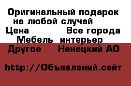 Оригинальный подарок на любой случай!!!! › Цена ­ 2 500 - Все города Мебель, интерьер » Другое   . Ненецкий АО